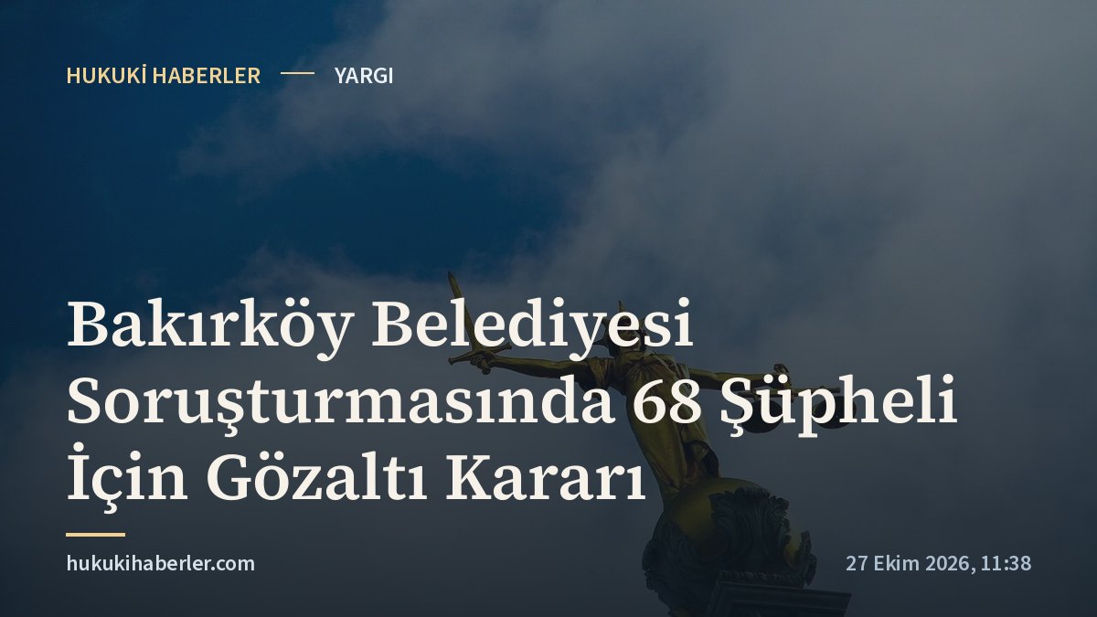 Bakırköy Belediyesi Soruşturmasında 68 Şüpheli İçin Gözaltı Kararı